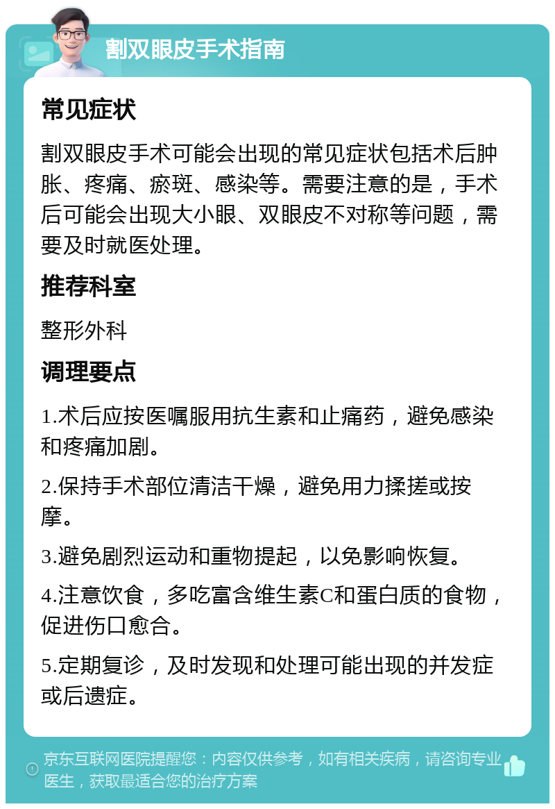 割双眼皮手术指南 常见症状 割双眼皮手术可能会出现的常见症状包括术后肿胀、疼痛、瘀斑、感染等。需要注意的是，手术后可能会出现大小眼、双眼皮不对称等问题，需要及时就医处理。 推荐科室 整形外科 调理要点 1.术后应按医嘱服用抗生素和止痛药，避免感染和疼痛加剧。 2.保持手术部位清洁干燥，避免用力揉搓或按摩。 3.避免剧烈运动和重物提起，以免影响恢复。 4.注意饮食，多吃富含维生素C和蛋白质的食物，促进伤口愈合。 5.定期复诊，及时发现和处理可能出现的并发症或后遗症。