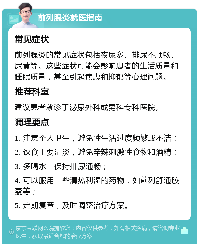 前列腺炎就医指南 常见症状 前列腺炎的常见症状包括夜尿多、排尿不顺畅、尿黄等。这些症状可能会影响患者的生活质量和睡眠质量，甚至引起焦虑和抑郁等心理问题。 推荐科室 建议患者就诊于泌尿外科或男科专科医院。 调理要点 1. 注意个人卫生，避免性生活过度频繁或不洁； 2. 饮食上要清淡，避免辛辣刺激性食物和酒精； 3. 多喝水，保持排尿通畅； 4. 可以服用一些清热利湿的药物，如前列舒通胶囊等； 5. 定期复查，及时调整治疗方案。