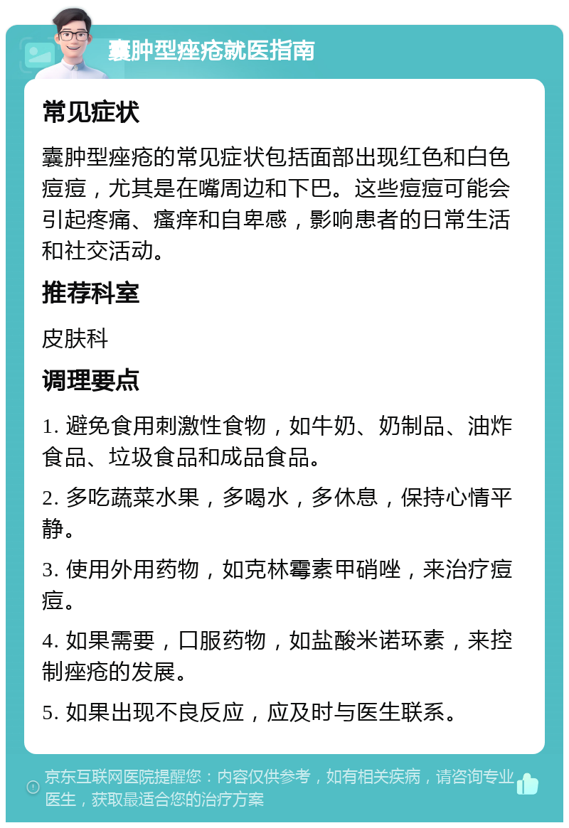 囊肿型痤疮就医指南 常见症状 囊肿型痤疮的常见症状包括面部出现红色和白色痘痘，尤其是在嘴周边和下巴。这些痘痘可能会引起疼痛、瘙痒和自卑感，影响患者的日常生活和社交活动。 推荐科室 皮肤科 调理要点 1. 避免食用刺激性食物，如牛奶、奶制品、油炸食品、垃圾食品和成品食品。 2. 多吃蔬菜水果，多喝水，多休息，保持心情平静。 3. 使用外用药物，如克林霉素甲硝唑，来治疗痘痘。 4. 如果需要，口服药物，如盐酸米诺环素，来控制痤疮的发展。 5. 如果出现不良反应，应及时与医生联系。