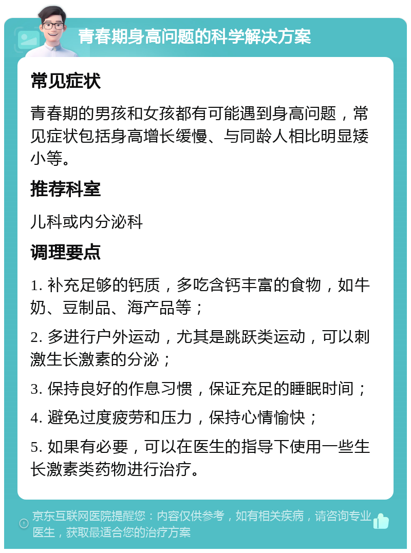 青春期身高问题的科学解决方案 常见症状 青春期的男孩和女孩都有可能遇到身高问题，常见症状包括身高增长缓慢、与同龄人相比明显矮小等。 推荐科室 儿科或内分泌科 调理要点 1. 补充足够的钙质，多吃含钙丰富的食物，如牛奶、豆制品、海产品等； 2. 多进行户外运动，尤其是跳跃类运动，可以刺激生长激素的分泌； 3. 保持良好的作息习惯，保证充足的睡眠时间； 4. 避免过度疲劳和压力，保持心情愉快； 5. 如果有必要，可以在医生的指导下使用一些生长激素类药物进行治疗。