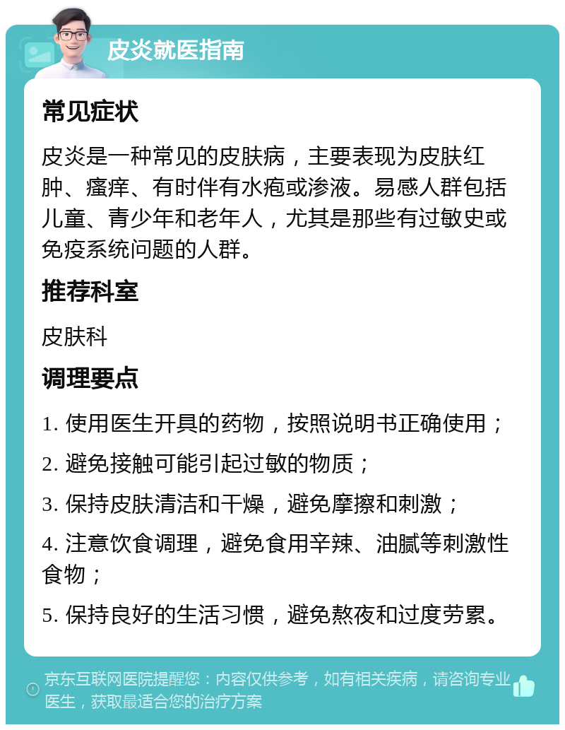 皮炎就医指南 常见症状 皮炎是一种常见的皮肤病，主要表现为皮肤红肿、瘙痒、有时伴有水疱或渗液。易感人群包括儿童、青少年和老年人，尤其是那些有过敏史或免疫系统问题的人群。 推荐科室 皮肤科 调理要点 1. 使用医生开具的药物，按照说明书正确使用； 2. 避免接触可能引起过敏的物质； 3. 保持皮肤清洁和干燥，避免摩擦和刺激； 4. 注意饮食调理，避免食用辛辣、油腻等刺激性食物； 5. 保持良好的生活习惯，避免熬夜和过度劳累。