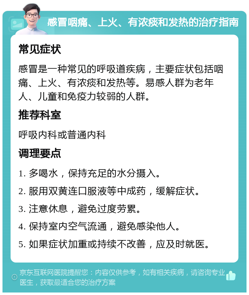 感冒咽痛、上火、有浓痰和发热的治疗指南 常见症状 感冒是一种常见的呼吸道疾病，主要症状包括咽痛、上火、有浓痰和发热等。易感人群为老年人、儿童和免疫力较弱的人群。 推荐科室 呼吸内科或普通内科 调理要点 1. 多喝水，保持充足的水分摄入。 2. 服用双黄连口服液等中成药，缓解症状。 3. 注意休息，避免过度劳累。 4. 保持室内空气流通，避免感染他人。 5. 如果症状加重或持续不改善，应及时就医。