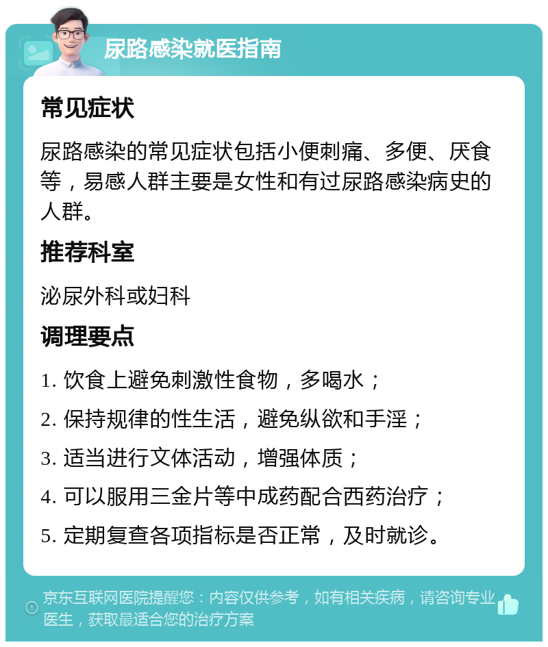 尿路感染就医指南 常见症状 尿路感染的常见症状包括小便刺痛、多便、厌食等，易感人群主要是女性和有过尿路感染病史的人群。 推荐科室 泌尿外科或妇科 调理要点 1. 饮食上避免刺激性食物，多喝水； 2. 保持规律的性生活，避免纵欲和手淫； 3. 适当进行文体活动，增强体质； 4. 可以服用三金片等中成药配合西药治疗； 5. 定期复查各项指标是否正常，及时就诊。