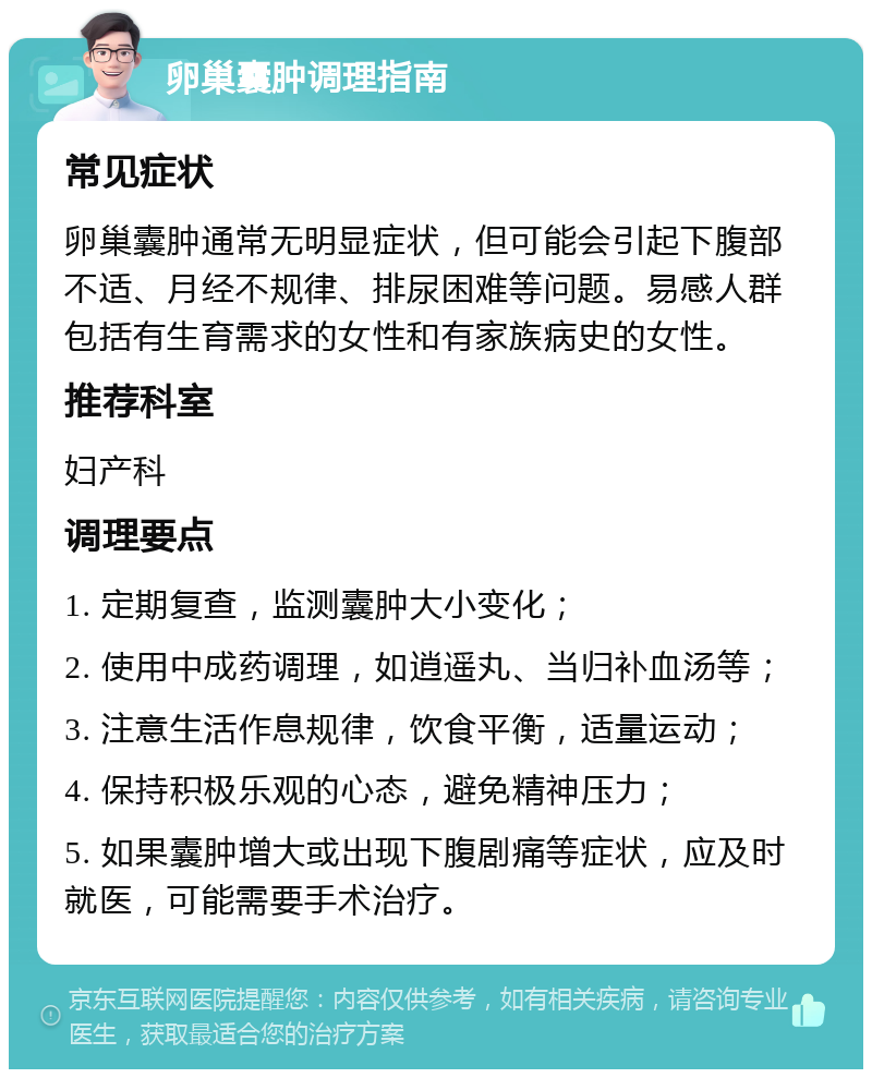 卵巢囊肿调理指南 常见症状 卵巢囊肿通常无明显症状，但可能会引起下腹部不适、月经不规律、排尿困难等问题。易感人群包括有生育需求的女性和有家族病史的女性。 推荐科室 妇产科 调理要点 1. 定期复查，监测囊肿大小变化； 2. 使用中成药调理，如逍遥丸、当归补血汤等； 3. 注意生活作息规律，饮食平衡，适量运动； 4. 保持积极乐观的心态，避免精神压力； 5. 如果囊肿增大或出现下腹剧痛等症状，应及时就医，可能需要手术治疗。