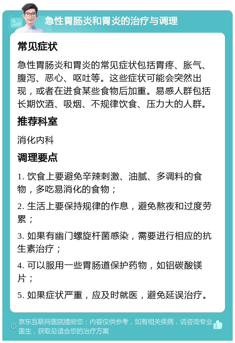 急性胃肠炎和胃炎的治疗与调理 常见症状 急性胃肠炎和胃炎的常见症状包括胃疼、胀气、腹泻、恶心、呕吐等。这些症状可能会突然出现，或者在进食某些食物后加重。易感人群包括长期饮酒、吸烟、不规律饮食、压力大的人群。 推荐科室 消化内科 调理要点 1. 饮食上要避免辛辣刺激、油腻、多调料的食物，多吃易消化的食物； 2. 生活上要保持规律的作息，避免熬夜和过度劳累； 3. 如果有幽门螺旋杆菌感染，需要进行相应的抗生素治疗； 4. 可以服用一些胃肠道保护药物，如铝碳酸镁片； 5. 如果症状严重，应及时就医，避免延误治疗。