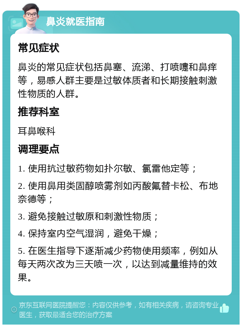 鼻炎就医指南 常见症状 鼻炎的常见症状包括鼻塞、流涕、打喷嚏和鼻痒等，易感人群主要是过敏体质者和长期接触刺激性物质的人群。 推荐科室 耳鼻喉科 调理要点 1. 使用抗过敏药物如扑尔敏、氯雷他定等； 2. 使用鼻用类固醇喷雾剂如丙酸氟替卡松、布地奈德等； 3. 避免接触过敏原和刺激性物质； 4. 保持室内空气湿润，避免干燥； 5. 在医生指导下逐渐减少药物使用频率，例如从每天两次改为三天喷一次，以达到减量维持的效果。