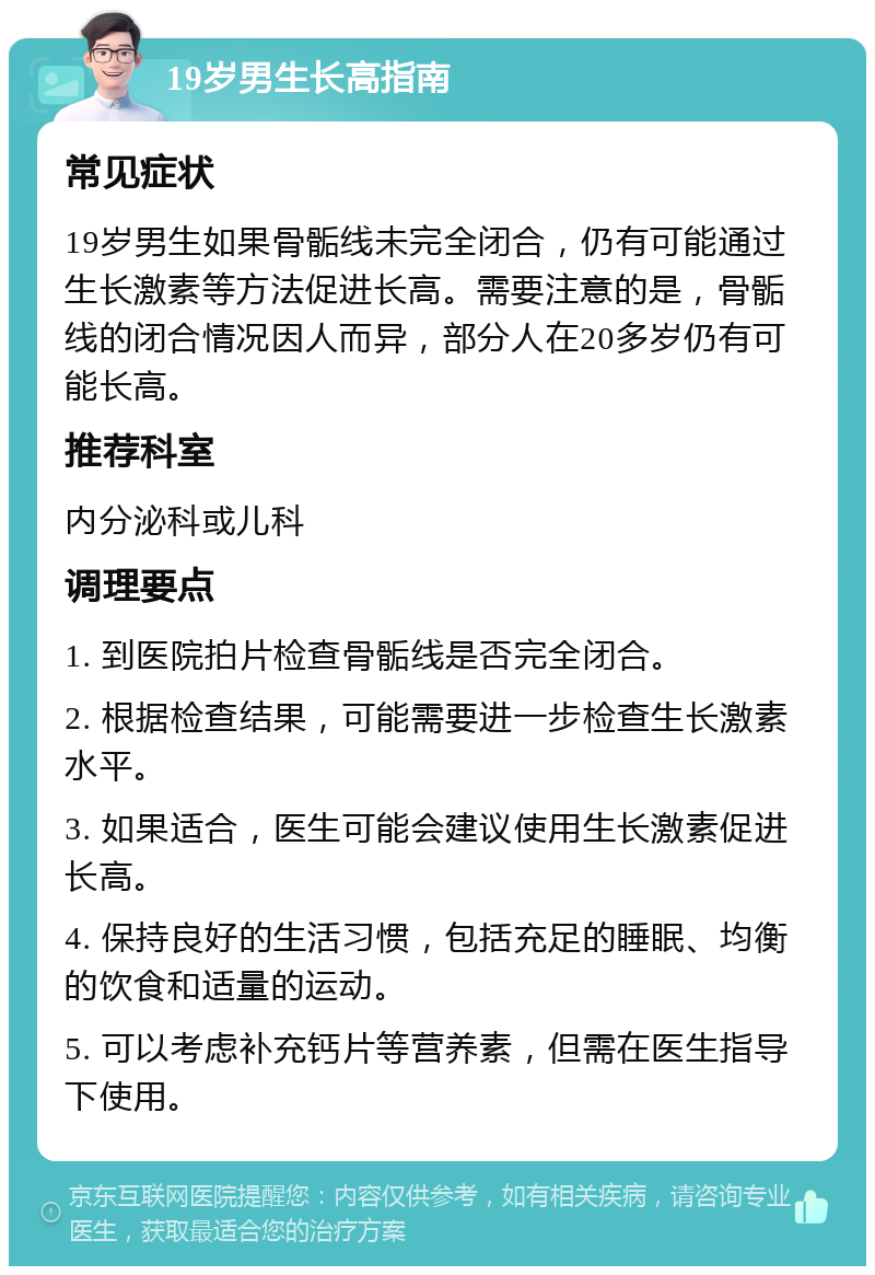 19岁男生长高指南 常见症状 19岁男生如果骨骺线未完全闭合，仍有可能通过生长激素等方法促进长高。需要注意的是，骨骺线的闭合情况因人而异，部分人在20多岁仍有可能长高。 推荐科室 内分泌科或儿科 调理要点 1. 到医院拍片检查骨骺线是否完全闭合。 2. 根据检查结果，可能需要进一步检查生长激素水平。 3. 如果适合，医生可能会建议使用生长激素促进长高。 4. 保持良好的生活习惯，包括充足的睡眠、均衡的饮食和适量的运动。 5. 可以考虑补充钙片等营养素，但需在医生指导下使用。