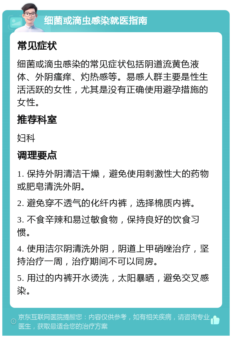 细菌或滴虫感染就医指南 常见症状 细菌或滴虫感染的常见症状包括阴道流黄色液体、外阴瘙痒、灼热感等。易感人群主要是性生活活跃的女性，尤其是没有正确使用避孕措施的女性。 推荐科室 妇科 调理要点 1. 保持外阴清洁干燥，避免使用刺激性大的药物或肥皂清洗外阴。 2. 避免穿不透气的化纤内裤，选择棉质内裤。 3. 不食辛辣和易过敏食物，保持良好的饮食习惯。 4. 使用洁尔阴清洗外阴，阴道上甲硝唑治疗，坚持治疗一周，治疗期间不可以同房。 5. 用过的内裤开水烫洗，太阳暴晒，避免交叉感染。