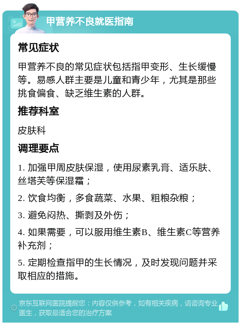 甲营养不良就医指南 常见症状 甲营养不良的常见症状包括指甲变形、生长缓慢等。易感人群主要是儿童和青少年，尤其是那些挑食偏食、缺乏维生素的人群。 推荐科室 皮肤科 调理要点 1. 加强甲周皮肤保湿，使用尿素乳膏、适乐肤、丝塔芙等保湿霜； 2. 饮食均衡，多食蔬菜、水果、粗粮杂粮； 3. 避免闷热、撕剥及外伤； 4. 如果需要，可以服用维生素B、维生素C等营养补充剂； 5. 定期检查指甲的生长情况，及时发现问题并采取相应的措施。