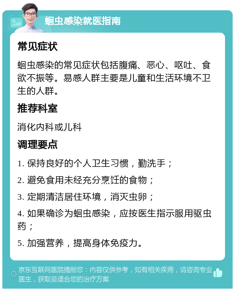 蛔虫感染就医指南 常见症状 蛔虫感染的常见症状包括腹痛、恶心、呕吐、食欲不振等。易感人群主要是儿童和生活环境不卫生的人群。 推荐科室 消化内科或儿科 调理要点 1. 保持良好的个人卫生习惯，勤洗手； 2. 避免食用未经充分烹饪的食物； 3. 定期清洁居住环境，消灭虫卵； 4. 如果确诊为蛔虫感染，应按医生指示服用驱虫药； 5. 加强营养，提高身体免疫力。