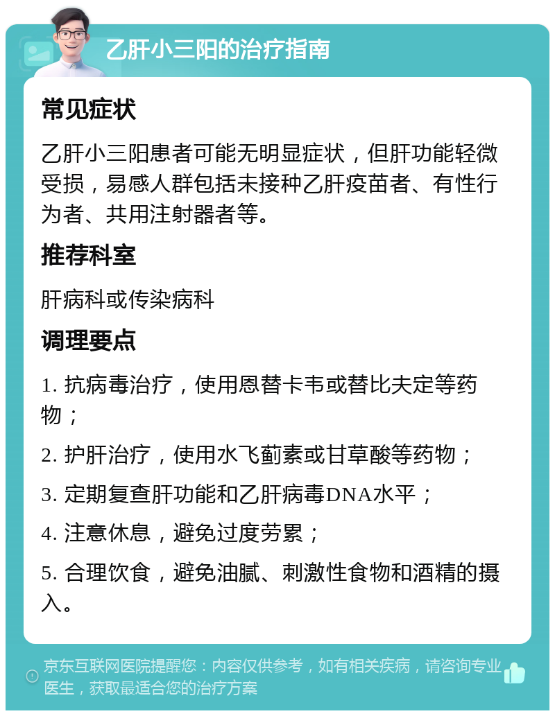 乙肝小三阳的治疗指南 常见症状 乙肝小三阳患者可能无明显症状，但肝功能轻微受损，易感人群包括未接种乙肝疫苗者、有性行为者、共用注射器者等。 推荐科室 肝病科或传染病科 调理要点 1. 抗病毒治疗，使用恩替卡韦或替比夫定等药物； 2. 护肝治疗，使用水飞蓟素或甘草酸等药物； 3. 定期复查肝功能和乙肝病毒DNA水平； 4. 注意休息，避免过度劳累； 5. 合理饮食，避免油腻、刺激性食物和酒精的摄入。