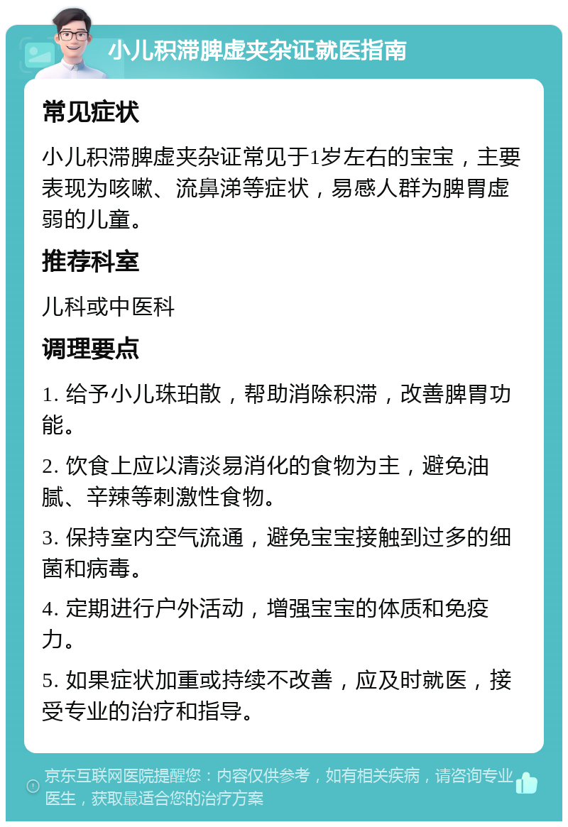 小儿积滞脾虚夹杂证就医指南 常见症状 小儿积滞脾虚夹杂证常见于1岁左右的宝宝，主要表现为咳嗽、流鼻涕等症状，易感人群为脾胃虚弱的儿童。 推荐科室 儿科或中医科 调理要点 1. 给予小儿珠珀散，帮助消除积滞，改善脾胃功能。 2. 饮食上应以清淡易消化的食物为主，避免油腻、辛辣等刺激性食物。 3. 保持室内空气流通，避免宝宝接触到过多的细菌和病毒。 4. 定期进行户外活动，增强宝宝的体质和免疫力。 5. 如果症状加重或持续不改善，应及时就医，接受专业的治疗和指导。