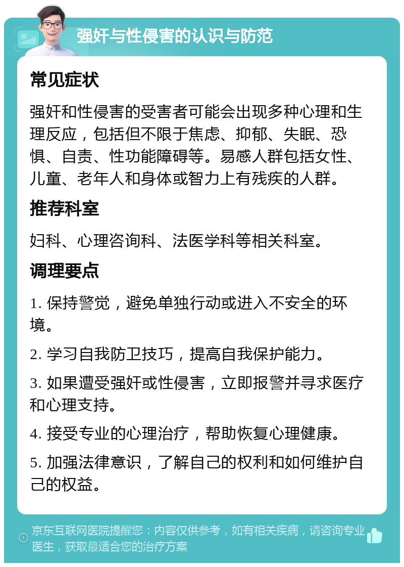 强奸与性侵害的认识与防范 常见症状 强奸和性侵害的受害者可能会出现多种心理和生理反应，包括但不限于焦虑、抑郁、失眠、恐惧、自责、性功能障碍等。易感人群包括女性、儿童、老年人和身体或智力上有残疾的人群。 推荐科室 妇科、心理咨询科、法医学科等相关科室。 调理要点 1. 保持警觉，避免单独行动或进入不安全的环境。 2. 学习自我防卫技巧，提高自我保护能力。 3. 如果遭受强奸或性侵害，立即报警并寻求医疗和心理支持。 4. 接受专业的心理治疗，帮助恢复心理健康。 5. 加强法律意识，了解自己的权利和如何维护自己的权益。