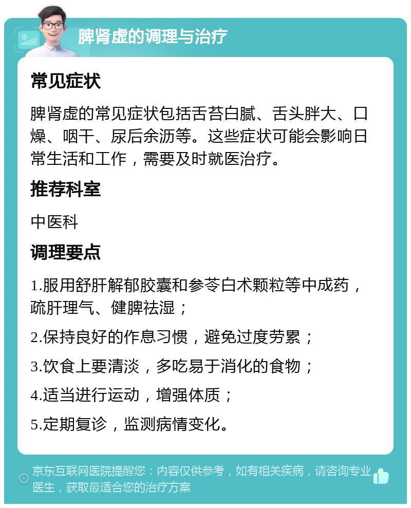 脾肾虚的调理与治疗 常见症状 脾肾虚的常见症状包括舌苔白腻、舌头胖大、口燥、咽干、尿后余沥等。这些症状可能会影响日常生活和工作，需要及时就医治疗。 推荐科室 中医科 调理要点 1.服用舒肝解郁胶囊和参苓白术颗粒等中成药，疏肝理气、健脾祛湿； 2.保持良好的作息习惯，避免过度劳累； 3.饮食上要清淡，多吃易于消化的食物； 4.适当进行运动，增强体质； 5.定期复诊，监测病情变化。