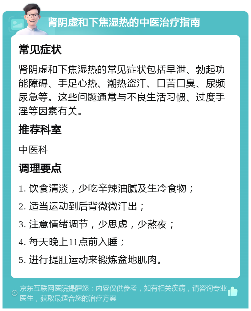 肾阴虚和下焦湿热的中医治疗指南 常见症状 肾阴虚和下焦湿热的常见症状包括早泄、勃起功能障碍、手足心热、潮热盗汗、口苦口臭、尿频尿急等。这些问题通常与不良生活习惯、过度手淫等因素有关。 推荐科室 中医科 调理要点 1. 饮食清淡，少吃辛辣油腻及生冷食物； 2. 适当运动到后背微微汗出； 3. 注意情绪调节，少思虑，少熬夜； 4. 每天晚上11点前入睡； 5. 进行提肛运动来锻炼盆地肌肉。