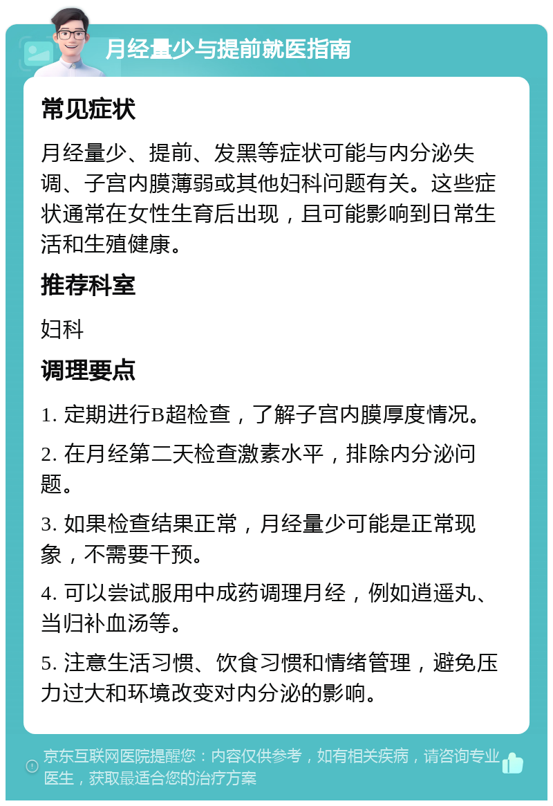 月经量少与提前就医指南 常见症状 月经量少、提前、发黑等症状可能与内分泌失调、子宫内膜薄弱或其他妇科问题有关。这些症状通常在女性生育后出现，且可能影响到日常生活和生殖健康。 推荐科室 妇科 调理要点 1. 定期进行B超检查，了解子宫内膜厚度情况。 2. 在月经第二天检查激素水平，排除内分泌问题。 3. 如果检查结果正常，月经量少可能是正常现象，不需要干预。 4. 可以尝试服用中成药调理月经，例如逍遥丸、当归补血汤等。 5. 注意生活习惯、饮食习惯和情绪管理，避免压力过大和环境改变对内分泌的影响。