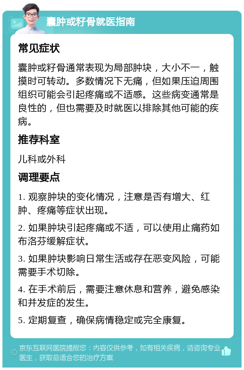 囊肿或籽骨就医指南 常见症状 囊肿或籽骨通常表现为局部肿块，大小不一，触摸时可转动。多数情况下无痛，但如果压迫周围组织可能会引起疼痛或不适感。这些病变通常是良性的，但也需要及时就医以排除其他可能的疾病。 推荐科室 儿科或外科 调理要点 1. 观察肿块的变化情况，注意是否有增大、红肿、疼痛等症状出现。 2. 如果肿块引起疼痛或不适，可以使用止痛药如布洛芬缓解症状。 3. 如果肿块影响日常生活或存在恶变风险，可能需要手术切除。 4. 在手术前后，需要注意休息和营养，避免感染和并发症的发生。 5. 定期复查，确保病情稳定或完全康复。