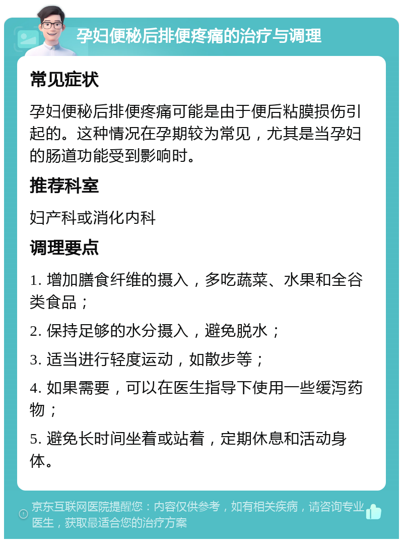 孕妇便秘后排便疼痛的治疗与调理 常见症状 孕妇便秘后排便疼痛可能是由于便后粘膜损伤引起的。这种情况在孕期较为常见，尤其是当孕妇的肠道功能受到影响时。 推荐科室 妇产科或消化内科 调理要点 1. 增加膳食纤维的摄入，多吃蔬菜、水果和全谷类食品； 2. 保持足够的水分摄入，避免脱水； 3. 适当进行轻度运动，如散步等； 4. 如果需要，可以在医生指导下使用一些缓泻药物； 5. 避免长时间坐着或站着，定期休息和活动身体。