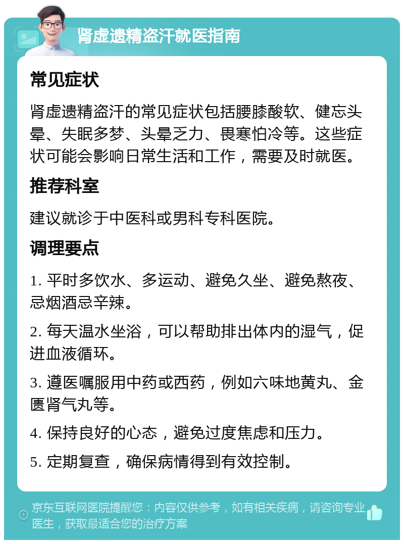 肾虚遗精盗汗就医指南 常见症状 肾虚遗精盗汗的常见症状包括腰膝酸软、健忘头晕、失眠多梦、头晕乏力、畏寒怕冷等。这些症状可能会影响日常生活和工作，需要及时就医。 推荐科室 建议就诊于中医科或男科专科医院。 调理要点 1. 平时多饮水、多运动、避免久坐、避免熬夜、忌烟酒忌辛辣。 2. 每天温水坐浴，可以帮助排出体内的湿气，促进血液循环。 3. 遵医嘱服用中药或西药，例如六味地黄丸、金匮肾气丸等。 4. 保持良好的心态，避免过度焦虑和压力。 5. 定期复查，确保病情得到有效控制。