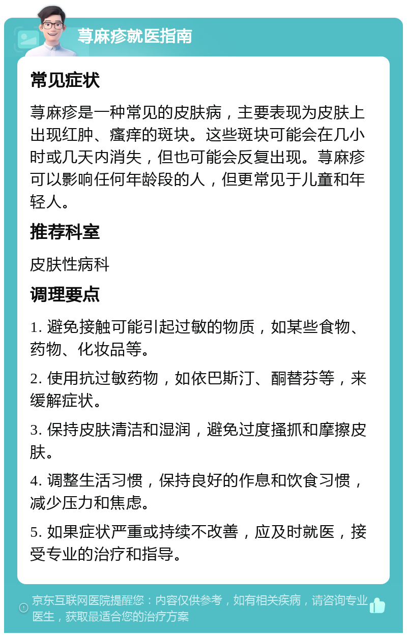 荨麻疹就医指南 常见症状 荨麻疹是一种常见的皮肤病，主要表现为皮肤上出现红肿、瘙痒的斑块。这些斑块可能会在几小时或几天内消失，但也可能会反复出现。荨麻疹可以影响任何年龄段的人，但更常见于儿童和年轻人。 推荐科室 皮肤性病科 调理要点 1. 避免接触可能引起过敏的物质，如某些食物、药物、化妆品等。 2. 使用抗过敏药物，如依巴斯汀、酮替芬等，来缓解症状。 3. 保持皮肤清洁和湿润，避免过度搔抓和摩擦皮肤。 4. 调整生活习惯，保持良好的作息和饮食习惯，减少压力和焦虑。 5. 如果症状严重或持续不改善，应及时就医，接受专业的治疗和指导。