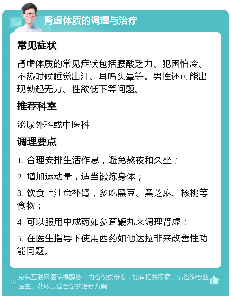 肾虚体质的调理与治疗 常见症状 肾虚体质的常见症状包括腰酸乏力、犯困怕冷、不热时候睡觉出汗、耳鸣头晕等。男性还可能出现勃起无力、性欲低下等问题。 推荐科室 泌尿外科或中医科 调理要点 1. 合理安排生活作息，避免熬夜和久坐； 2. 增加运动量，适当锻炼身体； 3. 饮食上注意补肾，多吃黑豆、黑芝麻、核桃等食物； 4. 可以服用中成药如参茸鞭丸来调理肾虚； 5. 在医生指导下使用西药如他达拉非来改善性功能问题。