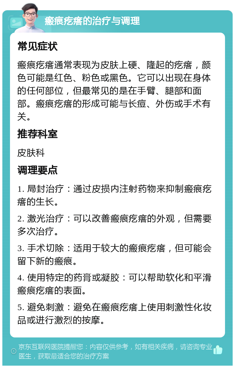 瘢痕疙瘩的治疗与调理 常见症状 瘢痕疙瘩通常表现为皮肤上硬、隆起的疙瘩，颜色可能是红色、粉色或黑色。它可以出现在身体的任何部位，但最常见的是在手臂、腿部和面部。瘢痕疙瘩的形成可能与长痘、外伤或手术有关。 推荐科室 皮肤科 调理要点 1. 局封治疗：通过皮损内注射药物来抑制瘢痕疙瘩的生长。 2. 激光治疗：可以改善瘢痕疙瘩的外观，但需要多次治疗。 3. 手术切除：适用于较大的瘢痕疙瘩，但可能会留下新的瘢痕。 4. 使用特定的药膏或凝胶：可以帮助软化和平滑瘢痕疙瘩的表面。 5. 避免刺激：避免在瘢痕疙瘩上使用刺激性化妆品或进行激烈的按摩。