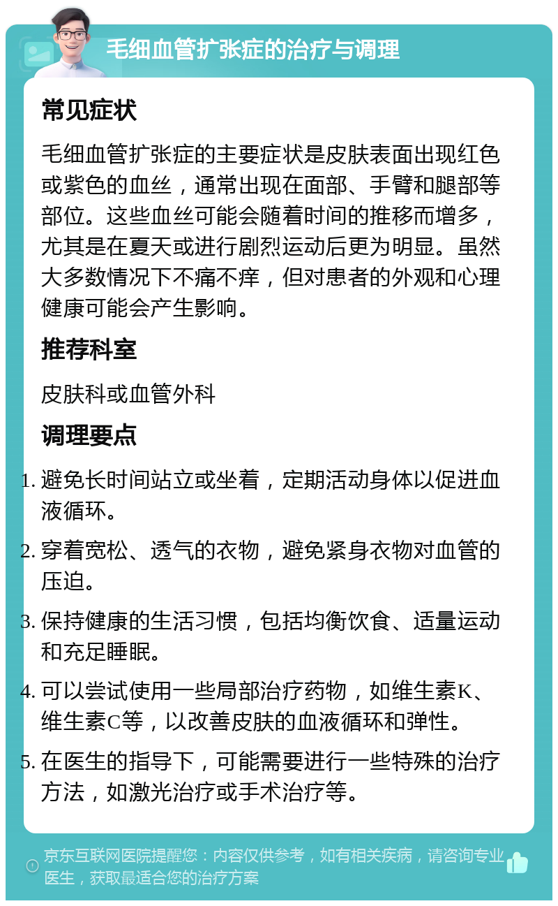 毛细血管扩张症的治疗与调理 常见症状 毛细血管扩张症的主要症状是皮肤表面出现红色或紫色的血丝，通常出现在面部、手臂和腿部等部位。这些血丝可能会随着时间的推移而增多，尤其是在夏天或进行剧烈运动后更为明显。虽然大多数情况下不痛不痒，但对患者的外观和心理健康可能会产生影响。 推荐科室 皮肤科或血管外科 调理要点 避免长时间站立或坐着，定期活动身体以促进血液循环。 穿着宽松、透气的衣物，避免紧身衣物对血管的压迫。 保持健康的生活习惯，包括均衡饮食、适量运动和充足睡眠。 可以尝试使用一些局部治疗药物，如维生素K、维生素C等，以改善皮肤的血液循环和弹性。 在医生的指导下，可能需要进行一些特殊的治疗方法，如激光治疗或手术治疗等。