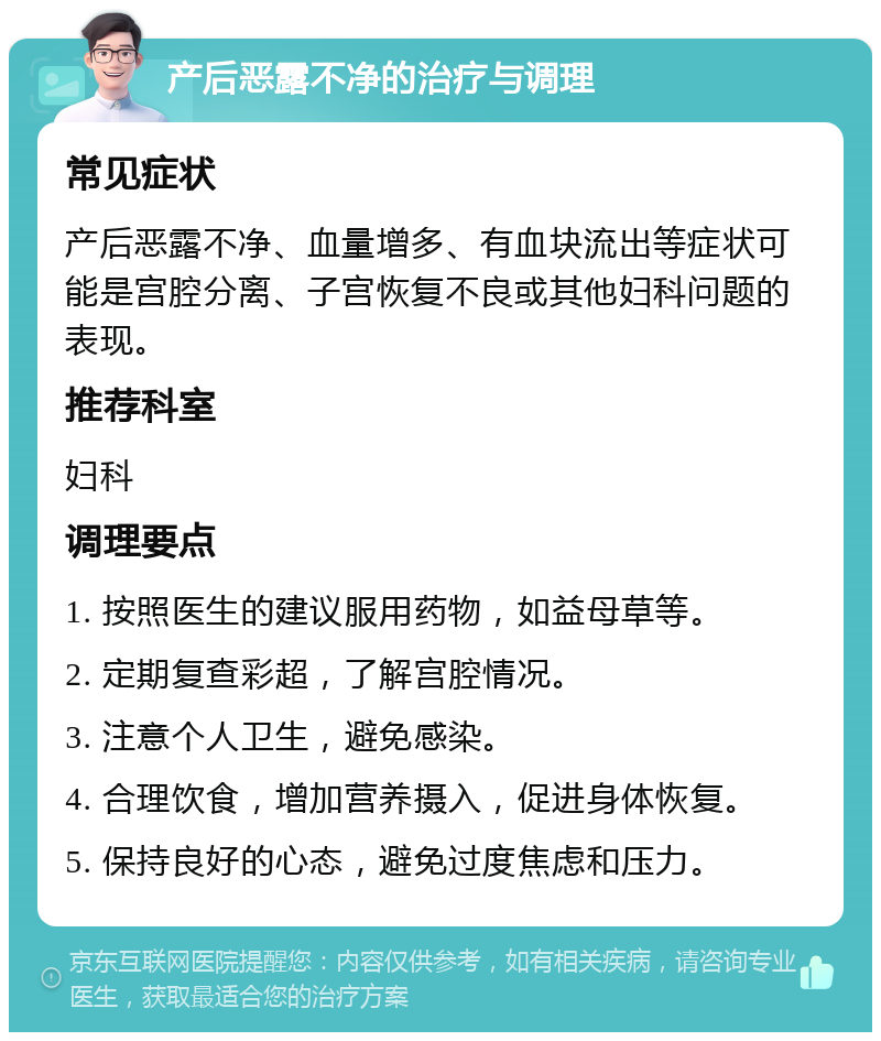 产后恶露不净的治疗与调理 常见症状 产后恶露不净、血量增多、有血块流出等症状可能是宫腔分离、子宫恢复不良或其他妇科问题的表现。 推荐科室 妇科 调理要点 1. 按照医生的建议服用药物，如益母草等。 2. 定期复查彩超，了解宫腔情况。 3. 注意个人卫生，避免感染。 4. 合理饮食，增加营养摄入，促进身体恢复。 5. 保持良好的心态，避免过度焦虑和压力。