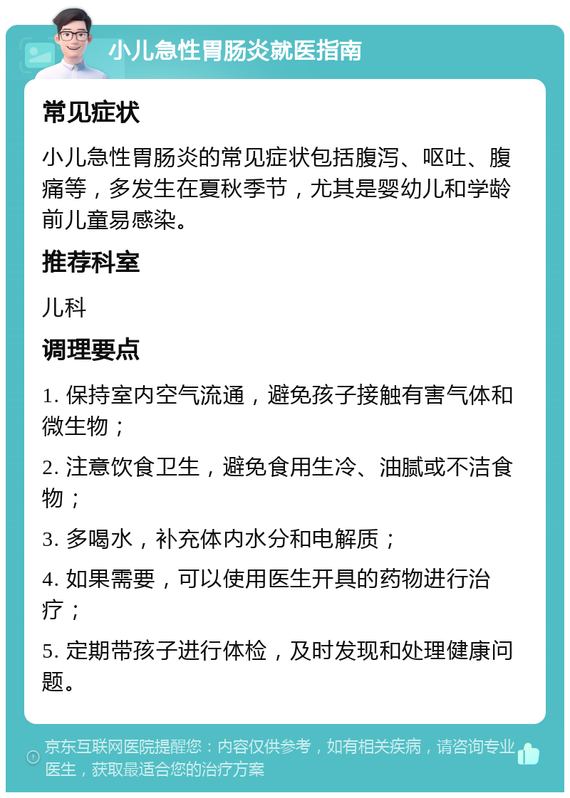 小儿急性胃肠炎就医指南 常见症状 小儿急性胃肠炎的常见症状包括腹泻、呕吐、腹痛等，多发生在夏秋季节，尤其是婴幼儿和学龄前儿童易感染。 推荐科室 儿科 调理要点 1. 保持室内空气流通，避免孩子接触有害气体和微生物； 2. 注意饮食卫生，避免食用生冷、油腻或不洁食物； 3. 多喝水，补充体内水分和电解质； 4. 如果需要，可以使用医生开具的药物进行治疗； 5. 定期带孩子进行体检，及时发现和处理健康问题。