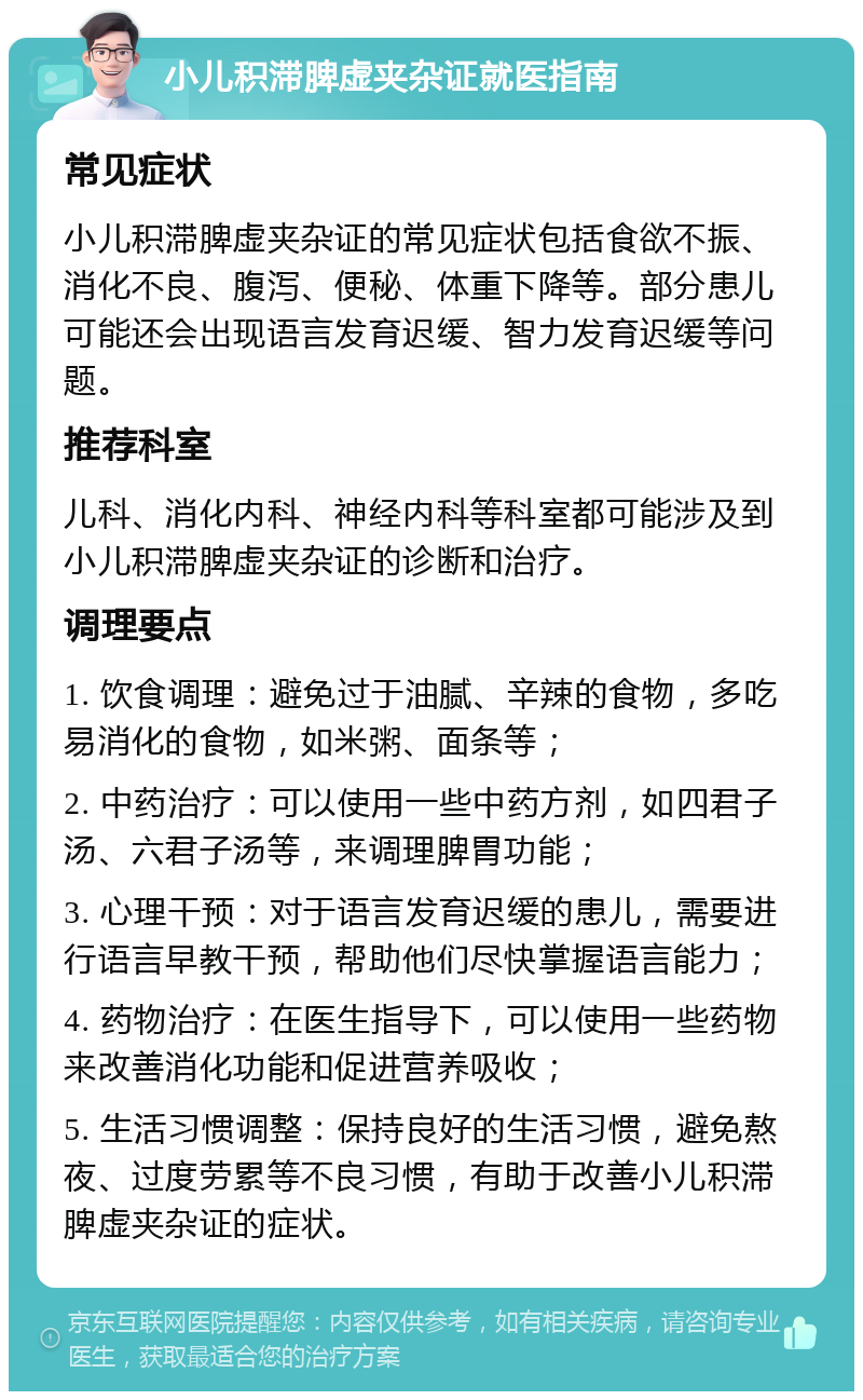 小儿积滞脾虚夹杂证就医指南 常见症状 小儿积滞脾虚夹杂证的常见症状包括食欲不振、消化不良、腹泻、便秘、体重下降等。部分患儿可能还会出现语言发育迟缓、智力发育迟缓等问题。 推荐科室 儿科、消化内科、神经内科等科室都可能涉及到小儿积滞脾虚夹杂证的诊断和治疗。 调理要点 1. 饮食调理：避免过于油腻、辛辣的食物，多吃易消化的食物，如米粥、面条等； 2. 中药治疗：可以使用一些中药方剂，如四君子汤、六君子汤等，来调理脾胃功能； 3. 心理干预：对于语言发育迟缓的患儿，需要进行语言早教干预，帮助他们尽快掌握语言能力； 4. 药物治疗：在医生指导下，可以使用一些药物来改善消化功能和促进营养吸收； 5. 生活习惯调整：保持良好的生活习惯，避免熬夜、过度劳累等不良习惯，有助于改善小儿积滞脾虚夹杂证的症状。