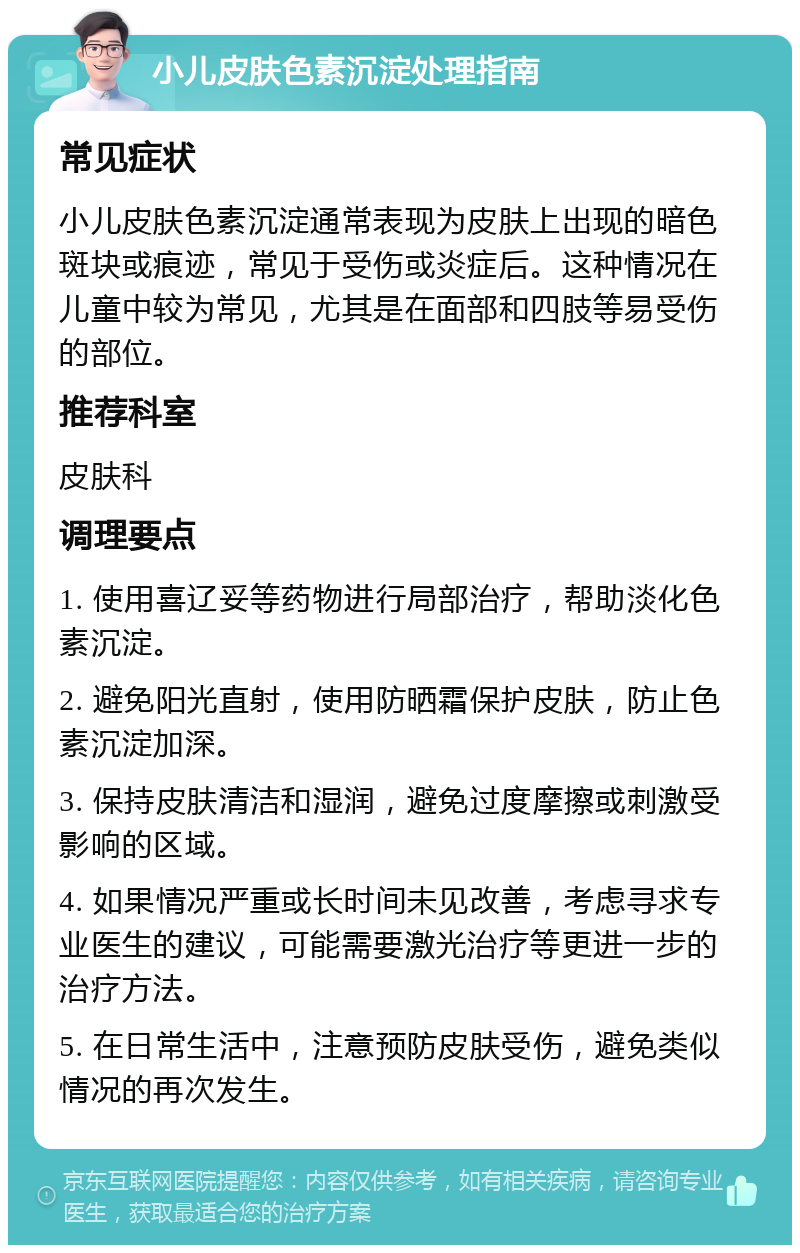 小儿皮肤色素沉淀处理指南 常见症状 小儿皮肤色素沉淀通常表现为皮肤上出现的暗色斑块或痕迹，常见于受伤或炎症后。这种情况在儿童中较为常见，尤其是在面部和四肢等易受伤的部位。 推荐科室 皮肤科 调理要点 1. 使用喜辽妥等药物进行局部治疗，帮助淡化色素沉淀。 2. 避免阳光直射，使用防晒霜保护皮肤，防止色素沉淀加深。 3. 保持皮肤清洁和湿润，避免过度摩擦或刺激受影响的区域。 4. 如果情况严重或长时间未见改善，考虑寻求专业医生的建议，可能需要激光治疗等更进一步的治疗方法。 5. 在日常生活中，注意预防皮肤受伤，避免类似情况的再次发生。