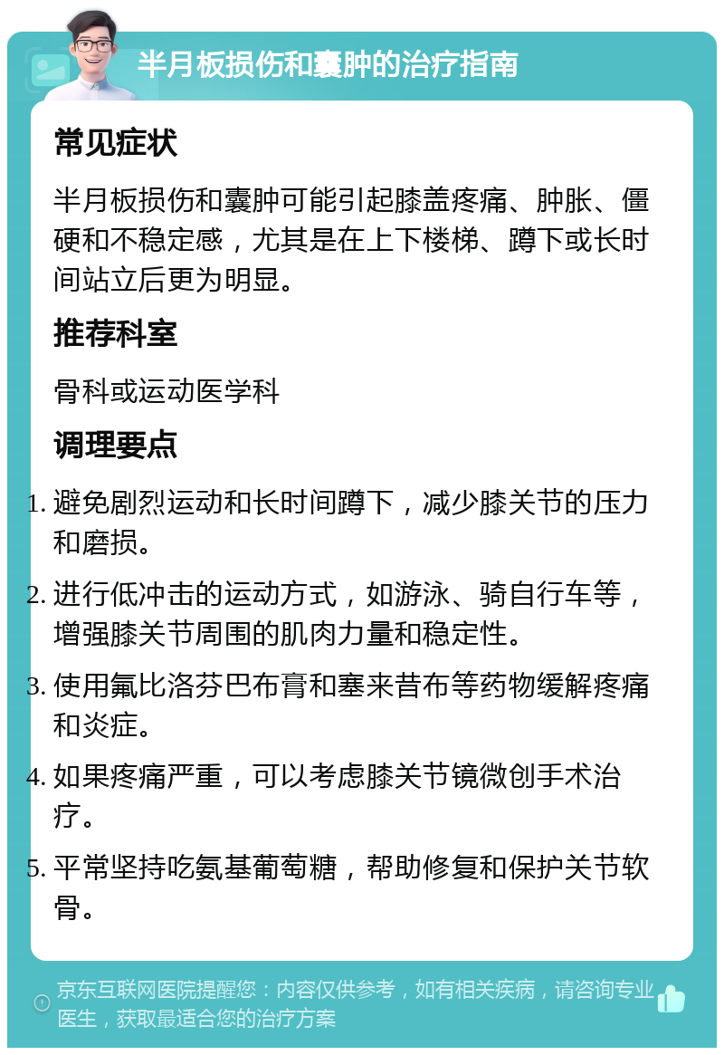 半月板损伤和囊肿的治疗指南 常见症状 半月板损伤和囊肿可能引起膝盖疼痛、肿胀、僵硬和不稳定感，尤其是在上下楼梯、蹲下或长时间站立后更为明显。 推荐科室 骨科或运动医学科 调理要点 避免剧烈运动和长时间蹲下，减少膝关节的压力和磨损。 进行低冲击的运动方式，如游泳、骑自行车等，增强膝关节周围的肌肉力量和稳定性。 使用氟比洛芬巴布膏和塞来昔布等药物缓解疼痛和炎症。 如果疼痛严重，可以考虑膝关节镜微创手术治疗。 平常坚持吃氨基葡萄糖，帮助修复和保护关节软骨。