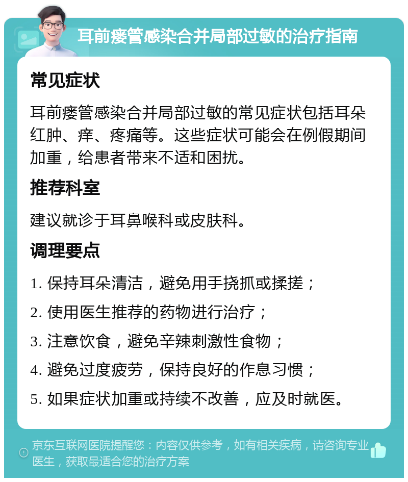 耳前瘘管感染合并局部过敏的治疗指南 常见症状 耳前瘘管感染合并局部过敏的常见症状包括耳朵红肿、痒、疼痛等。这些症状可能会在例假期间加重，给患者带来不适和困扰。 推荐科室 建议就诊于耳鼻喉科或皮肤科。 调理要点 1. 保持耳朵清洁，避免用手挠抓或揉搓； 2. 使用医生推荐的药物进行治疗； 3. 注意饮食，避免辛辣刺激性食物； 4. 避免过度疲劳，保持良好的作息习惯； 5. 如果症状加重或持续不改善，应及时就医。