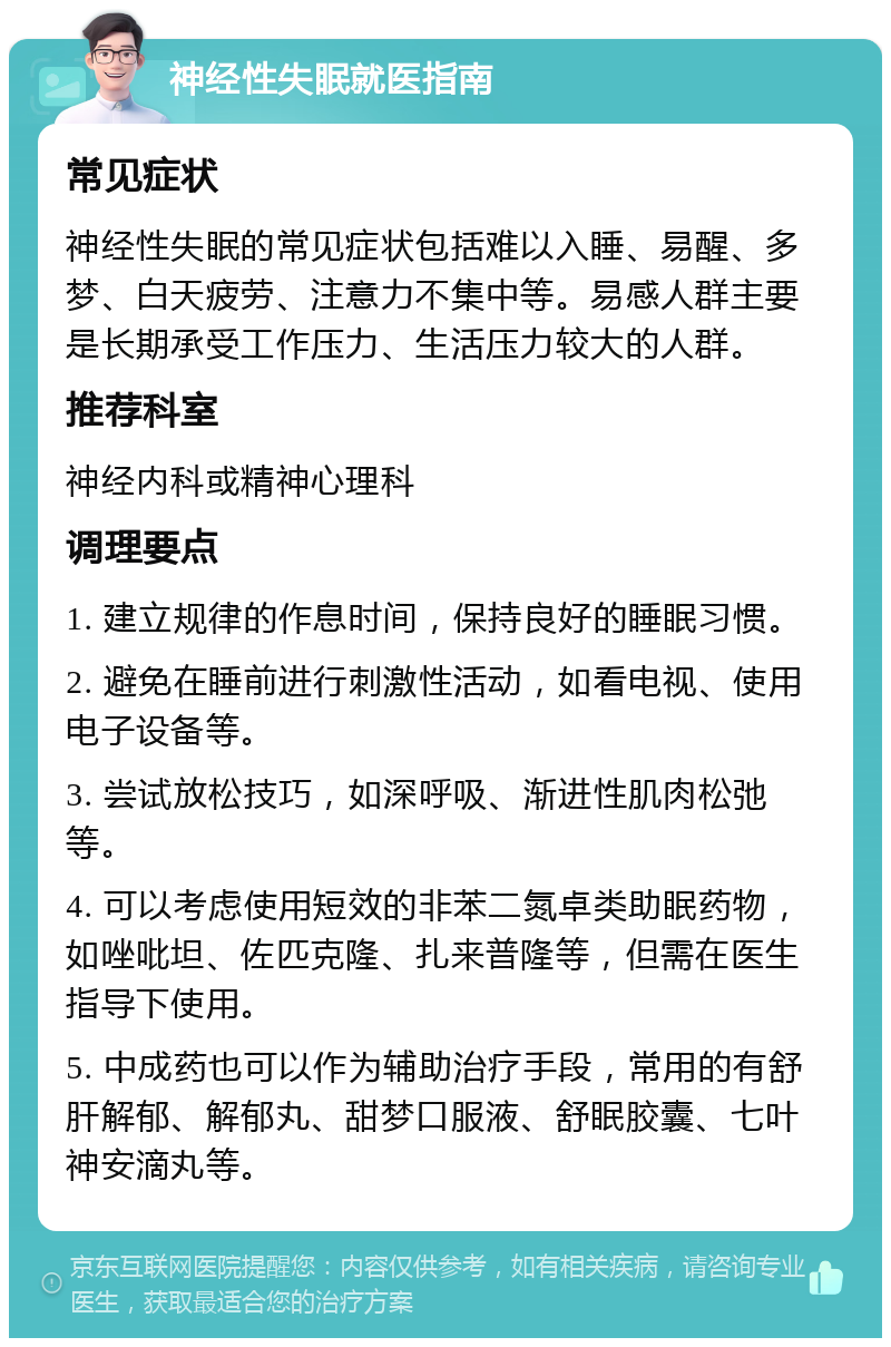 神经性失眠就医指南 常见症状 神经性失眠的常见症状包括难以入睡、易醒、多梦、白天疲劳、注意力不集中等。易感人群主要是长期承受工作压力、生活压力较大的人群。 推荐科室 神经内科或精神心理科 调理要点 1. 建立规律的作息时间，保持良好的睡眠习惯。 2. 避免在睡前进行刺激性活动，如看电视、使用电子设备等。 3. 尝试放松技巧，如深呼吸、渐进性肌肉松弛等。 4. 可以考虑使用短效的非苯二氮卓类助眠药物，如唑吡坦、佐匹克隆、扎来普隆等，但需在医生指导下使用。 5. 中成药也可以作为辅助治疗手段，常用的有舒肝解郁、解郁丸、甜梦口服液、舒眠胶囊、七叶神安滴丸等。