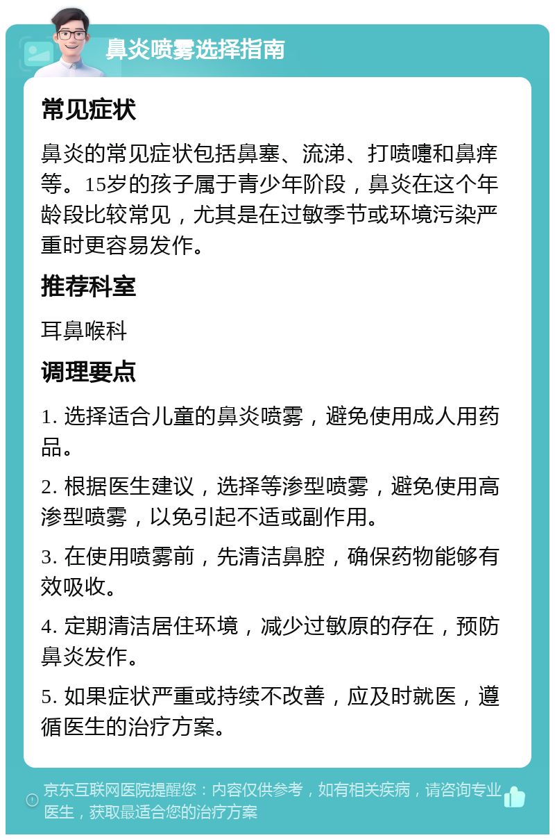 鼻炎喷雾选择指南 常见症状 鼻炎的常见症状包括鼻塞、流涕、打喷嚏和鼻痒等。15岁的孩子属于青少年阶段，鼻炎在这个年龄段比较常见，尤其是在过敏季节或环境污染严重时更容易发作。 推荐科室 耳鼻喉科 调理要点 1. 选择适合儿童的鼻炎喷雾，避免使用成人用药品。 2. 根据医生建议，选择等渗型喷雾，避免使用高渗型喷雾，以免引起不适或副作用。 3. 在使用喷雾前，先清洁鼻腔，确保药物能够有效吸收。 4. 定期清洁居住环境，减少过敏原的存在，预防鼻炎发作。 5. 如果症状严重或持续不改善，应及时就医，遵循医生的治疗方案。