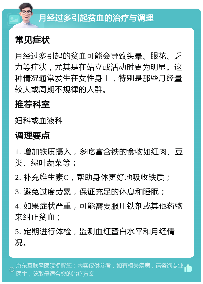 月经过多引起贫血的治疗与调理 常见症状 月经过多引起的贫血可能会导致头晕、眼花、乏力等症状，尤其是在站立或活动时更为明显。这种情况通常发生在女性身上，特别是那些月经量较大或周期不规律的人群。 推荐科室 妇科或血液科 调理要点 1. 增加铁质摄入，多吃富含铁的食物如红肉、豆类、绿叶蔬菜等； 2. 补充维生素C，帮助身体更好地吸收铁质； 3. 避免过度劳累，保证充足的休息和睡眠； 4. 如果症状严重，可能需要服用铁剂或其他药物来纠正贫血； 5. 定期进行体检，监测血红蛋白水平和月经情况。