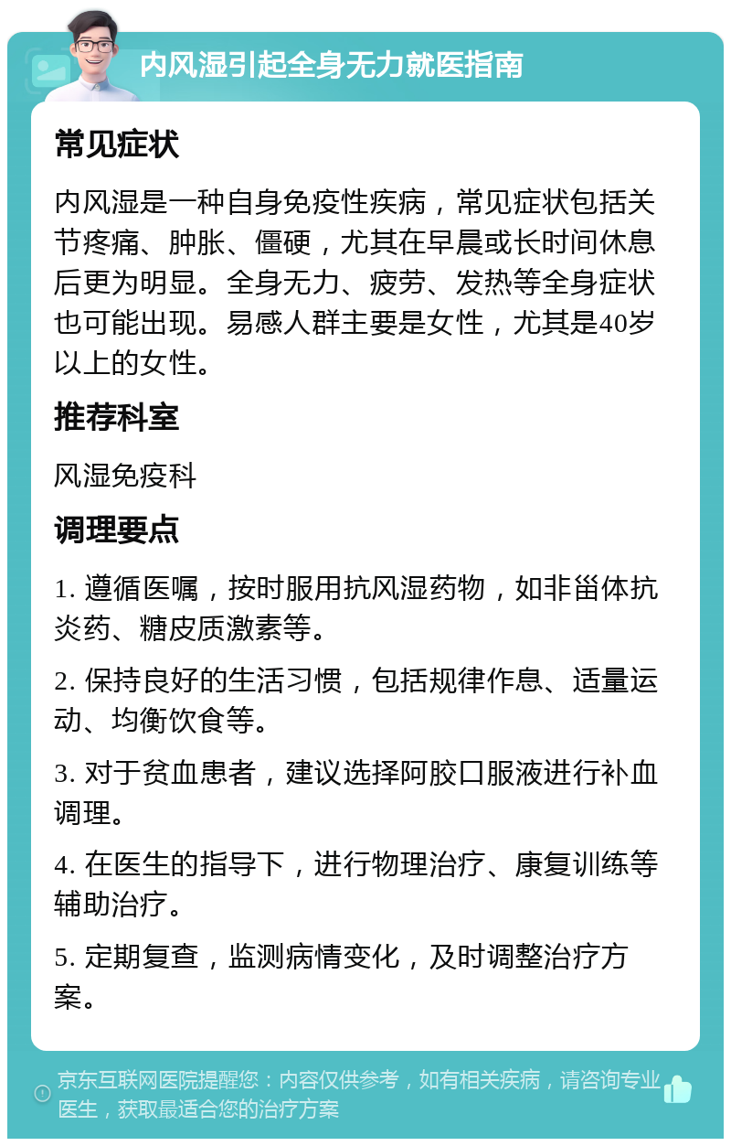 内风湿引起全身无力就医指南 常见症状 内风湿是一种自身免疫性疾病，常见症状包括关节疼痛、肿胀、僵硬，尤其在早晨或长时间休息后更为明显。全身无力、疲劳、发热等全身症状也可能出现。易感人群主要是女性，尤其是40岁以上的女性。 推荐科室 风湿免疫科 调理要点 1. 遵循医嘱，按时服用抗风湿药物，如非甾体抗炎药、糖皮质激素等。 2. 保持良好的生活习惯，包括规律作息、适量运动、均衡饮食等。 3. 对于贫血患者，建议选择阿胶口服液进行补血调理。 4. 在医生的指导下，进行物理治疗、康复训练等辅助治疗。 5. 定期复查，监测病情变化，及时调整治疗方案。