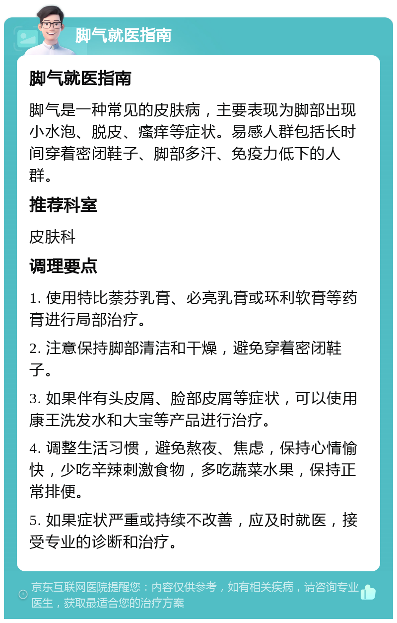 脚气就医指南 脚气就医指南 脚气是一种常见的皮肤病，主要表现为脚部出现小水泡、脱皮、瘙痒等症状。易感人群包括长时间穿着密闭鞋子、脚部多汗、免疫力低下的人群。 推荐科室 皮肤科 调理要点 1. 使用特比萘芬乳膏、必亮乳膏或环利软膏等药膏进行局部治疗。 2. 注意保持脚部清洁和干燥，避免穿着密闭鞋子。 3. 如果伴有头皮屑、脸部皮屑等症状，可以使用康王洗发水和大宝等产品进行治疗。 4. 调整生活习惯，避免熬夜、焦虑，保持心情愉快，少吃辛辣刺激食物，多吃蔬菜水果，保持正常排便。 5. 如果症状严重或持续不改善，应及时就医，接受专业的诊断和治疗。