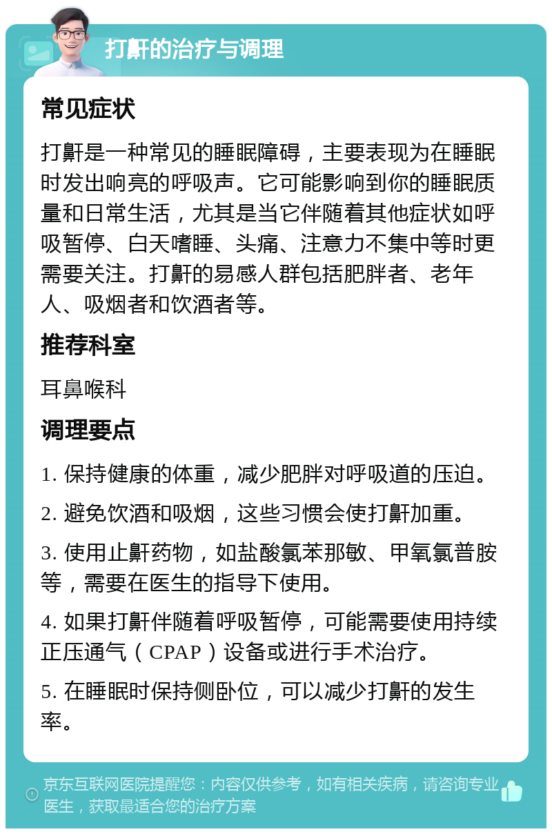 打鼾的治疗与调理 常见症状 打鼾是一种常见的睡眠障碍，主要表现为在睡眠时发出响亮的呼吸声。它可能影响到你的睡眠质量和日常生活，尤其是当它伴随着其他症状如呼吸暂停、白天嗜睡、头痛、注意力不集中等时更需要关注。打鼾的易感人群包括肥胖者、老年人、吸烟者和饮酒者等。 推荐科室 耳鼻喉科 调理要点 1. 保持健康的体重，减少肥胖对呼吸道的压迫。 2. 避免饮酒和吸烟，这些习惯会使打鼾加重。 3. 使用止鼾药物，如盐酸氯苯那敏、甲氧氯普胺等，需要在医生的指导下使用。 4. 如果打鼾伴随着呼吸暂停，可能需要使用持续正压通气（CPAP）设备或进行手术治疗。 5. 在睡眠时保持侧卧位，可以减少打鼾的发生率。