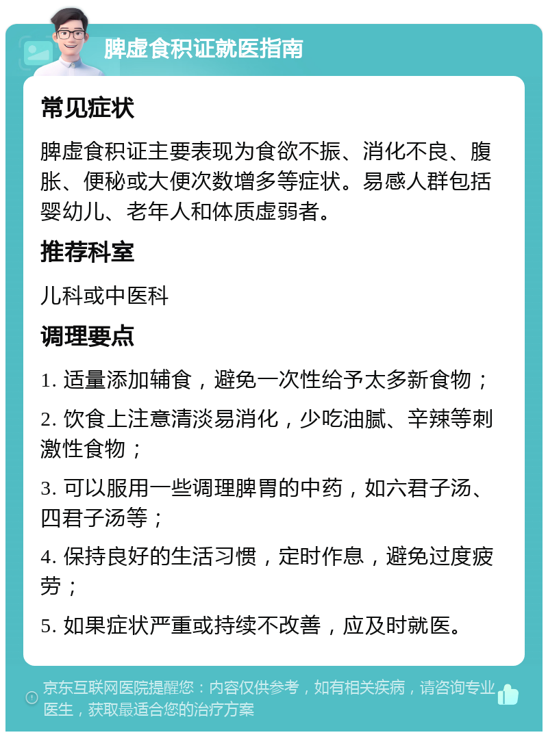 脾虚食积证就医指南 常见症状 脾虚食积证主要表现为食欲不振、消化不良、腹胀、便秘或大便次数增多等症状。易感人群包括婴幼儿、老年人和体质虚弱者。 推荐科室 儿科或中医科 调理要点 1. 适量添加辅食，避免一次性给予太多新食物； 2. 饮食上注意清淡易消化，少吃油腻、辛辣等刺激性食物； 3. 可以服用一些调理脾胃的中药，如六君子汤、四君子汤等； 4. 保持良好的生活习惯，定时作息，避免过度疲劳； 5. 如果症状严重或持续不改善，应及时就医。