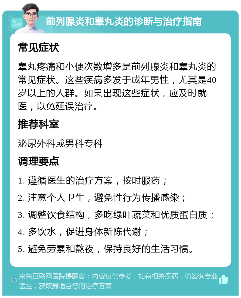 前列腺炎和睾丸炎的诊断与治疗指南 常见症状 睾丸疼痛和小便次数增多是前列腺炎和睾丸炎的常见症状。这些疾病多发于成年男性，尤其是40岁以上的人群。如果出现这些症状，应及时就医，以免延误治疗。 推荐科室 泌尿外科或男科专科 调理要点 1. 遵循医生的治疗方案，按时服药； 2. 注意个人卫生，避免性行为传播感染； 3. 调整饮食结构，多吃绿叶蔬菜和优质蛋白质； 4. 多饮水，促进身体新陈代谢； 5. 避免劳累和熬夜，保持良好的生活习惯。