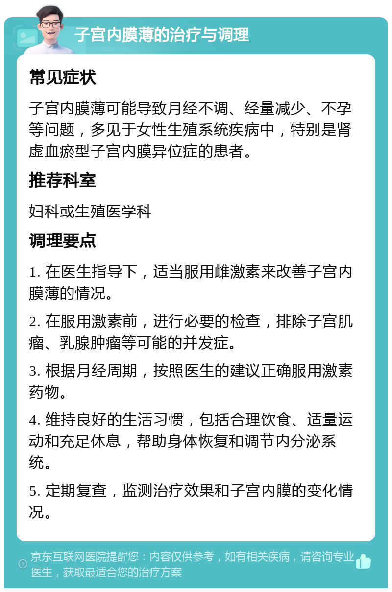 子宫内膜薄的治疗与调理 常见症状 子宫内膜薄可能导致月经不调、经量减少、不孕等问题，多见于女性生殖系统疾病中，特别是肾虚血瘀型子宫内膜异位症的患者。 推荐科室 妇科或生殖医学科 调理要点 1. 在医生指导下，适当服用雌激素来改善子宫内膜薄的情况。 2. 在服用激素前，进行必要的检查，排除子宫肌瘤、乳腺肿瘤等可能的并发症。 3. 根据月经周期，按照医生的建议正确服用激素药物。 4. 维持良好的生活习惯，包括合理饮食、适量运动和充足休息，帮助身体恢复和调节内分泌系统。 5. 定期复查，监测治疗效果和子宫内膜的变化情况。