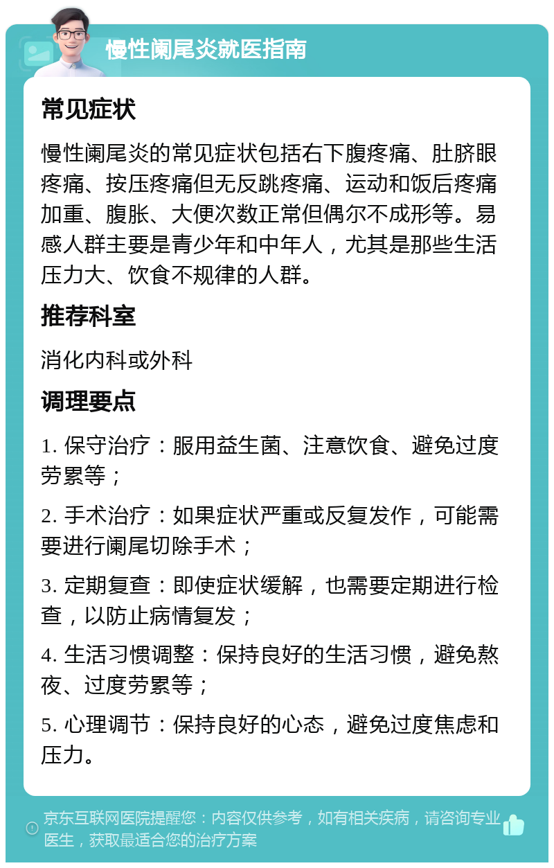 慢性阑尾炎就医指南 常见症状 慢性阑尾炎的常见症状包括右下腹疼痛、肚脐眼疼痛、按压疼痛但无反跳疼痛、运动和饭后疼痛加重、腹胀、大便次数正常但偶尔不成形等。易感人群主要是青少年和中年人，尤其是那些生活压力大、饮食不规律的人群。 推荐科室 消化内科或外科 调理要点 1. 保守治疗：服用益生菌、注意饮食、避免过度劳累等； 2. 手术治疗：如果症状严重或反复发作，可能需要进行阑尾切除手术； 3. 定期复查：即使症状缓解，也需要定期进行检查，以防止病情复发； 4. 生活习惯调整：保持良好的生活习惯，避免熬夜、过度劳累等； 5. 心理调节：保持良好的心态，避免过度焦虑和压力。