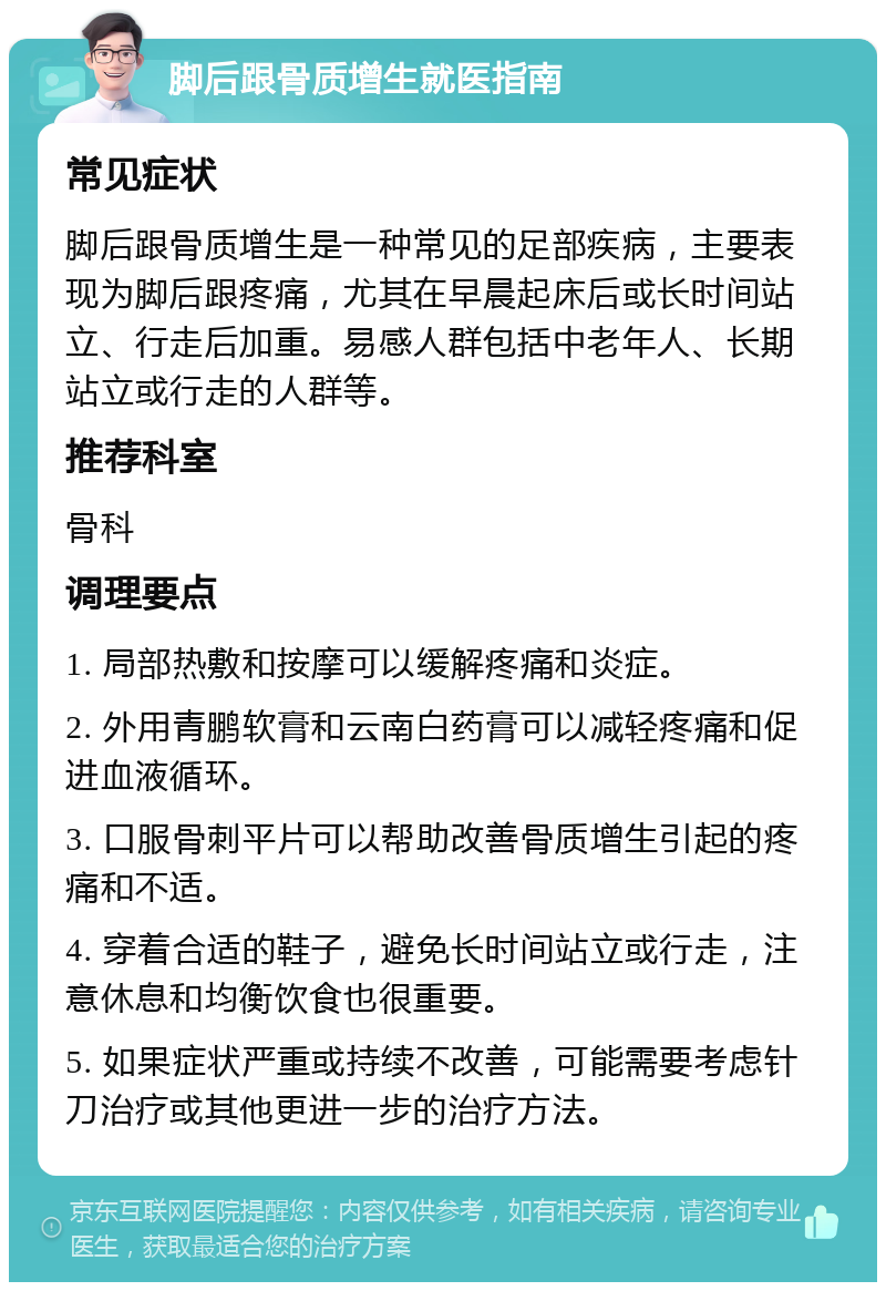 脚后跟骨质增生就医指南 常见症状 脚后跟骨质增生是一种常见的足部疾病，主要表现为脚后跟疼痛，尤其在早晨起床后或长时间站立、行走后加重。易感人群包括中老年人、长期站立或行走的人群等。 推荐科室 骨科 调理要点 1. 局部热敷和按摩可以缓解疼痛和炎症。 2. 外用青鹏软膏和云南白药膏可以减轻疼痛和促进血液循环。 3. 口服骨刺平片可以帮助改善骨质增生引起的疼痛和不适。 4. 穿着合适的鞋子，避免长时间站立或行走，注意休息和均衡饮食也很重要。 5. 如果症状严重或持续不改善，可能需要考虑针刀治疗或其他更进一步的治疗方法。