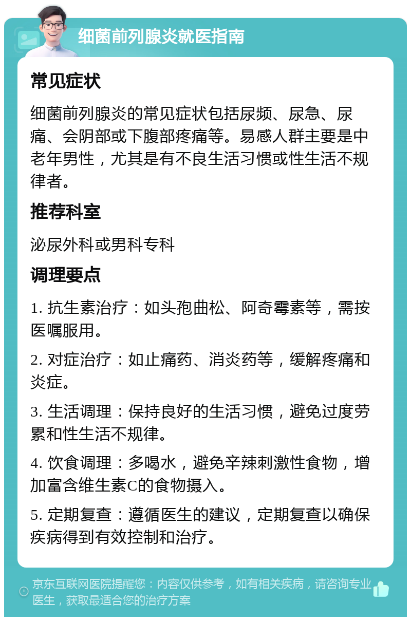 细菌前列腺炎就医指南 常见症状 细菌前列腺炎的常见症状包括尿频、尿急、尿痛、会阴部或下腹部疼痛等。易感人群主要是中老年男性，尤其是有不良生活习惯或性生活不规律者。 推荐科室 泌尿外科或男科专科 调理要点 1. 抗生素治疗：如头孢曲松、阿奇霉素等，需按医嘱服用。 2. 对症治疗：如止痛药、消炎药等，缓解疼痛和炎症。 3. 生活调理：保持良好的生活习惯，避免过度劳累和性生活不规律。 4. 饮食调理：多喝水，避免辛辣刺激性食物，增加富含维生素C的食物摄入。 5. 定期复查：遵循医生的建议，定期复查以确保疾病得到有效控制和治疗。