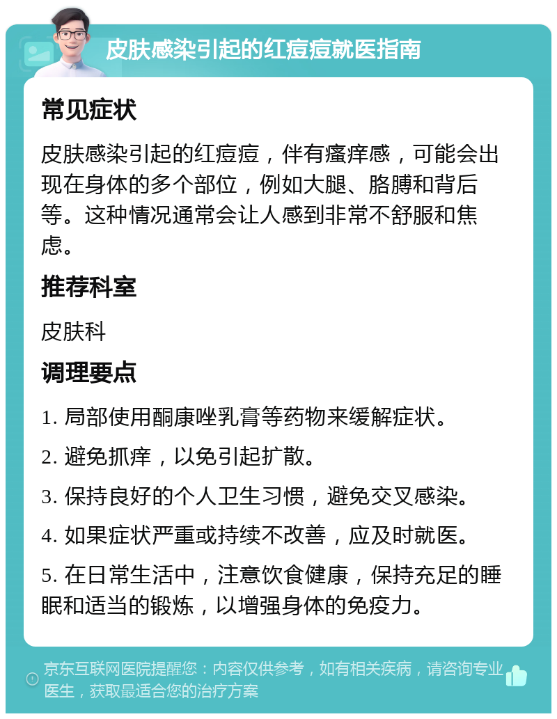 皮肤感染引起的红痘痘就医指南 常见症状 皮肤感染引起的红痘痘，伴有瘙痒感，可能会出现在身体的多个部位，例如大腿、胳膊和背后等。这种情况通常会让人感到非常不舒服和焦虑。 推荐科室 皮肤科 调理要点 1. 局部使用酮康唑乳膏等药物来缓解症状。 2. 避免抓痒，以免引起扩散。 3. 保持良好的个人卫生习惯，避免交叉感染。 4. 如果症状严重或持续不改善，应及时就医。 5. 在日常生活中，注意饮食健康，保持充足的睡眠和适当的锻炼，以增强身体的免疫力。