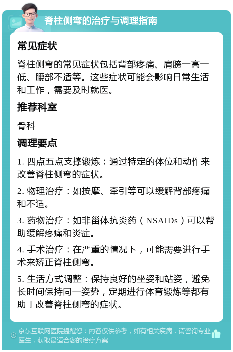 脊柱侧弯的治疗与调理指南 常见症状 脊柱侧弯的常见症状包括背部疼痛、肩膀一高一低、腰部不适等。这些症状可能会影响日常生活和工作，需要及时就医。 推荐科室 骨科 调理要点 1. 四点五点支撑锻炼：通过特定的体位和动作来改善脊柱侧弯的症状。 2. 物理治疗：如按摩、牵引等可以缓解背部疼痛和不适。 3. 药物治疗：如非甾体抗炎药（NSAIDs）可以帮助缓解疼痛和炎症。 4. 手术治疗：在严重的情况下，可能需要进行手术来矫正脊柱侧弯。 5. 生活方式调整：保持良好的坐姿和站姿，避免长时间保持同一姿势，定期进行体育锻炼等都有助于改善脊柱侧弯的症状。