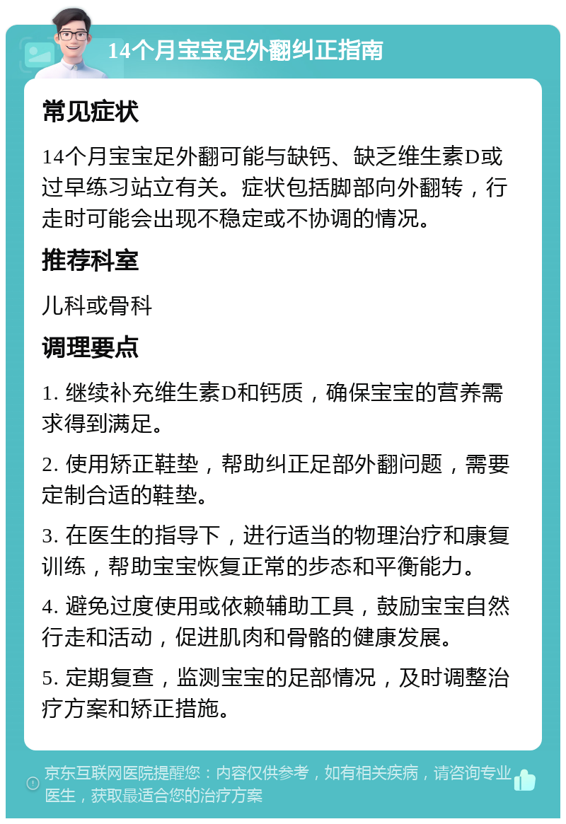 14个月宝宝足外翻纠正指南 常见症状 14个月宝宝足外翻可能与缺钙、缺乏维生素D或过早练习站立有关。症状包括脚部向外翻转，行走时可能会出现不稳定或不协调的情况。 推荐科室 儿科或骨科 调理要点 1. 继续补充维生素D和钙质，确保宝宝的营养需求得到满足。 2. 使用矫正鞋垫，帮助纠正足部外翻问题，需要定制合适的鞋垫。 3. 在医生的指导下，进行适当的物理治疗和康复训练，帮助宝宝恢复正常的步态和平衡能力。 4. 避免过度使用或依赖辅助工具，鼓励宝宝自然行走和活动，促进肌肉和骨骼的健康发展。 5. 定期复查，监测宝宝的足部情况，及时调整治疗方案和矫正措施。