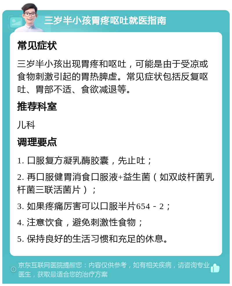 三岁半小孩胃疼呕吐就医指南 常见症状 三岁半小孩出现胃疼和呕吐，可能是由于受凉或食物刺激引起的胃热脾虚。常见症状包括反复呕吐、胃部不适、食欲减退等。 推荐科室 儿科 调理要点 1. 口服复方凝乳酶胶囊，先止吐； 2. 再口服健胃消食口服液+益生菌（如双歧杆菌乳杆菌三联活菌片）； 3. 如果疼痛厉害可以口服半片654－2； 4. 注意饮食，避免刺激性食物； 5. 保持良好的生活习惯和充足的休息。