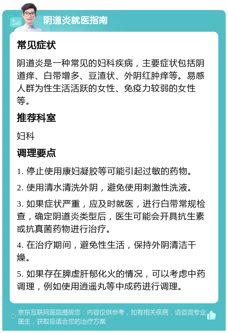 阴道炎就医指南 常见症状 阴道炎是一种常见的妇科疾病，主要症状包括阴道痒、白带增多、豆渣状、外阴红肿痒等。易感人群为性生活活跃的女性、免疫力较弱的女性等。 推荐科室 妇科 调理要点 1. 停止使用康妇凝胶等可能引起过敏的药物。 2. 使用清水清洗外阴，避免使用刺激性洗液。 3. 如果症状严重，应及时就医，进行白带常规检查，确定阴道炎类型后，医生可能会开具抗生素或抗真菌药物进行治疗。 4. 在治疗期间，避免性生活，保持外阴清洁干燥。 5. 如果存在脾虚肝郁化火的情况，可以考虑中药调理，例如使用逍遥丸等中成药进行调理。